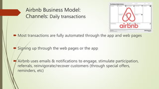 Airbnb Business Model:
Channels: Daily transactions
 Most transactions are fully automated through the app and web pages
 Signing up through the web pages or the app
 Airbnb uses emails & notifications to engage, stimulate participation,
referrals, reinvigorate/recover customers (through special offers,
reminders, etc)
 