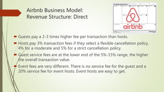 Airbnb Business Model:
Revenue Structure: Direct
 Guests pay a 2-3 times higher fee per transaction than hosts.
 Hosts pay 3% transaction fees if they select a flexible cancellation policy,
4% for a moderate and 5% for a strict cancellation policy.
 Guest service fees are at the lower end of the 5%-15% range, the higher
the overall transaction value.
 Event fees are very different. There is no service fee for the guest and a
20% service fee for event hosts. Event hosts are easy to get.
 