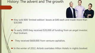 History: The advent and The growth
 they sold 800 ‘limited-edition’ boxes at $40 each and made more than
$30,000
 In early 2009 they received $20,000 of funding from an angel investor,
Paul Graham.
 They received $600,000 from venture capitalists.
 In the winter of 2012, Airbnb overtakes Hilton Hotels in nights booked.
 
