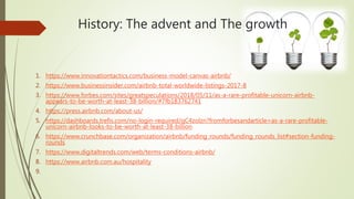 History: The advent and The growth
1. https://www.innovationtactics.com/business-model-canvas-airbnb/
2. https://www.businessinsider.com/airbnb-total-worldwide-listings-2017-8
3. https://www.forbes.com/sites/greatspeculations/2018/05/11/as-a-rare-profitable-unicorn-airbnb-
appears-to-be-worth-at-least-38-billion/#7fb183762741
4. https://press.airbnb.com/about-us/
5. https://dashboards.trefis.com/no-login-required/qC4zolzn?fromforbesandarticle=as-a-rare-profitable-
unicorn-airbnb-looks-to-be-worth-at-least-38-billion
6. https://www.crunchbase.com/organization/airbnb/funding_rounds/funding_rounds_list#section-funding-
rounds
7. https://www.digitaltrends.com/web/terms-conditions-airbnb/
8. https://www.airbnb.com.au/hospitality
9.
 