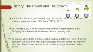 History: The advent and The growth
 Airbnb first became profitable during the second half of 2016. Airbnb's
revenue grew more than 80% from 2015 to 2016.
 In October 2016, New York Governor Andrew Cuomo signed a bill
charging Airbnb fines for violations of local housing laws.
 In January 2017, Brian Chesky, CEO of Airbnb, posted on Twitter that the
company will give free housing to refugees and any others not allowed
into the United States as a result of Donald Trump’s Executive Order
13769
 