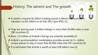History: The advent and The growth
 It raised a massive $1 billion funding round in March that pushed its
valuation to $31 billion as of mid-2017 (pre-IPO). (1)
 They are serving over 3 million listings in more than 65,000 cities in over
190 countries.(1)
 Now, 1.9 million of Airbnb's listings are instantly bookable.(2)
 Airbnb’s accommodation marketplace provides access to 5+ million
unique places to stay in more than 81,000 cities and 191 countries.(4)
 It is estimated that Airbnb is worth at least $38 billion now.(3)
 