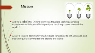 Mission
 Airbnb’s mission: “Airbnb connects travelers seeking authentic
experiences with hosts offering unique, inspiring spaces around the
world.”
 Also :”a trusted community marketplace for people to list, discover, and
book unique accommodations around the world”
 