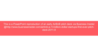 This is a PowerPoint reproduction of an early AirBnB pitch deck via Business Insider
@http://www.businessinsider.com/airbnb-a-13-billion-dollar-startups-first-ever-pitch-
deck-2011-9
 