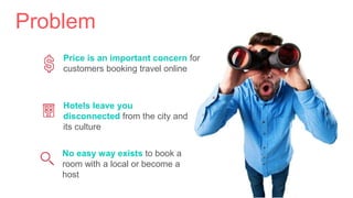 Problem
Price is an important concern for
customers booking travel online
No easy way exists to book a
room with a local or become a
host
Hotels leave you
disconnected from the city and
its culture
 