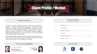 Client Profile / Market
Founded in August of 2008 and based in San Francisco, California,
Airbnb is a trusted community marketplace for people to list,
discover, and book unique accommodations around the world -
online or from a mobile phone. Whether an apartment for a night, a
castle for a week, or a villa for a month, Airbnb connects people to
unique travel experiences, at any price point, in more than 34,000
cities and more than 190 countries.
And with world-class customer service and a growing community of
users, Airbnb is the easiest way for people to monetize their extra
space and showcase it to an audience of millions.
COMPANY BACKGROUND
MAIN COMPETITORS
2016 Sales (mil)
2015 Employees
Employee Growth Percent
Assets (mil)
Net Income Growth Percent
Sales Growth Percent
-
-
-
-
-
-
FINANCIAL OVERVIEW
- Source: AccessConfidential.com -
Mr. Jonathan Mildenhall
jonathan.mildenhall@airbnb.com
Ms. Jennifer Yuen
Head of America
Marketing
DECISION MAKERS by
Chief Marketing Officer
 