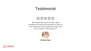Testimonial
“My husband and I spent countless nights
wondering if and when we would lose our home, or
if we would have to stop treatment to keep a roof
over our heads... Airbnb saved us.”
Kimberly Kaye
 