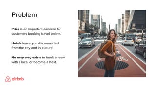 Price is an important concern for
customers booking travel online.
Hotels leave you disconnected
from the city and its culture.
No easy way exists to book a room
with a local or become a host.
Problem
 