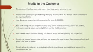 Merits to the Customer
 The consumer (host) can earn extra money from his property when not in use.
 The travellers (guests) can get the feeling of staying at home, often at a cheaper rate as compared to
the expensive hotels.
 Host Guarantee program provides protection for up to $1,000,000 .
 Both hosts and guests can help limit risks by using Airbnb features including Verified IDs, profiles,
reviews, messaging, secure payment platform and the Host Guarantee.
 The “AIRBNB” site is customer friendly. The website design is quite appealing and easy to use.
 The site has various ‘common queries’ listed and answered in order to keep their customers (hosts and
guests) free from all doubts.
 The site allows its customers to contact each other in order to clear some additional queries OR to
negotiate certain T&C.
 