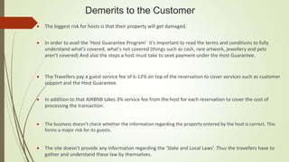 Demerits to the Customer
 The biggest risk for hosts is that their property will get damaged.
 In order to avail the ‘Host Guarantee Program’ it's important to read the terms and conditions to fully
understand what's covered, what's not covered (things such as cash, rare artwork, jewellery and pets
aren’t covered) And also the steps a host must take to seek payment under the Host Guarantee.
 The Travellers pay a guest service fee of 6-12% on top of the reservation to cover services such as customer
support and the Host Guarantee.
 In addition to that AIRBNB takes 3% service fee from the host for each reservation to cover the cost of
processing the transaction.
 The business doesn’t check whether the information regarding the property entered by the host is correct. This
forms a major risk for its guests.
 The site doesn’t provide any information regarding the ‘State and Local Laws’. Thus the travellers have to
gather and understand these law by themselves.
 
