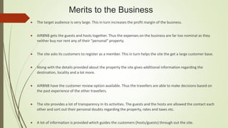 Merits to the Business
 The target audience is very large. This in turn increases the profit margin of the business.
 AIRBNB gets the guests and hosts together. Thus the expenses on the business are far too nominal as they
neither buy nor rent any of their “personal” property.
 The site asks its customers to register as a member. This in turn helps the site the get a large customer base.
 Along with the details provided about the property the site gives additional information regarding the
destination, locality and a lot more.
 AIRBNB have the customer review option available. Thus the travellers are able to make decisions based on
the past experience of the other travellers.
 The site provides a lot of transparency in its activities. The guests and the hosts are allowed the contact each
other and sort out their personal doubts regarding the property, rates and taxes etc.
 A lot of information is provided which guides the customers (hosts/guests) through out the site.
 