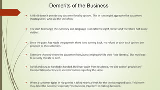 Demerits of the Business
 AIRBNB doesn’t provide any customer loyalty options. This In turn might aggravate the customers
(hosts/guests) who use the site often.
 The icon to change the currency and language is at extreme right corner and therefore not easily
visible.
 Once the guest has made the payment there is no turning back. No refund or cash back options are
provided to the customers.
 There are chances where the customer (host/guest) might provide their ‘fake identity’. This may lead
to security threats to both.
 Travel and stay go handed in handed. However apart from residence, the site doesn’t provide any
transportations facilities or any information regarding the same.
 When a customer types in his queries it takes nearly a week for the site to respond back. This intern
may delay the customer especially ‘the business travellers’ in making decisions.
 