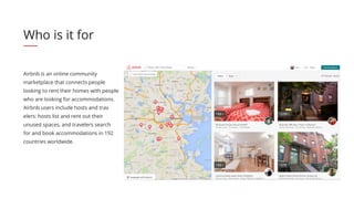 Airbnb is an online community
marketplace that connects people
looking to rent their homes with people
who are looking for accommodations.
Airbnb users include hosts and trav
elers: hosts list and rent out their
unused spaces, and travelers search
for and book accommodations in 192
countries worldwide.
Who is it for
 