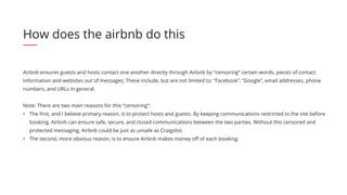 Airbnb ensures guests and hosts contact one another directly through Airbnb by “censoring” certain words, pieces of contact
information and websites out of messages; These include, but are not limited to: “Facebook”, “Google”, email addresses, phone
numbers, and URLs in general.
Note: There are two main reasons for this “censoring”:
•	 The first, and I believe primary reason, is to protect hosts and guests. By keeping communications restricted to the site before
booking, Airbnb can ensure safe, secure, and closed communications between the two parties. Without this censored and
protected messaging, Airbnb could be just as unsafe as Craigslist.
•	 The second, more obvious reason, is to ensure Airbnb makes money off of each booking.
How does the airbnb do this
 