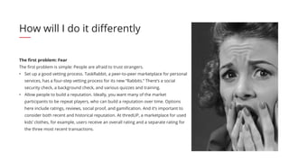 The first problem: Fear
The first problem is simple: People are afraid to trust strangers.
•	 Set up a good vetting process. TaskRabbit, a peer-to-peer marketplace for personal
services, has a four-step vetting process for its new “Rabbits.” There’s a social
security check, a background check, and various quizzes and training.
•	 Allow people to build a reputation. Ideally, you want many of the market
participants to be repeat players, who can build a reputation over time. Options
here include ratings, reviews, social proof, and gamification. And it’s important to
consider both recent and historical reputation. At thredUP, a marketplace for used
kids’ clothes, for example, users receive an overall rating and a separate rating for
the three most recent transactions.
How will I do it differently
 
