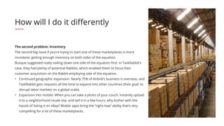 The second problem: Inventory
The second big issue if you’re trying to start one of these marketplaces is more
mundane: getting enough inventory on both sides of the equation.
Busque suggested really nailing down one side of the equation first. In TaskRabbit’s
case, they had plenty of potential Rabbits, which enabled them to focus their
customer acquisition on the Rabbit-employing side of the equation.
•	 Continued geographic expansion. Nearly 75% of Airbnb’s business is overseas, and
TaskRabbit gets requests all the time to expand into other countries (their goal: to
disrupt labor markets on a global scale).
•	 Expansion into mobile. When you can take a photo of your couch, instantly upload
it to a neighborhood resale site, and sell it in a few hours, why bother with the
hassle of listing it on eBay? Mobile apps bring the “right now” ability that’s very
compelling for a lot of these marketplaces.
How will I do it differently
 