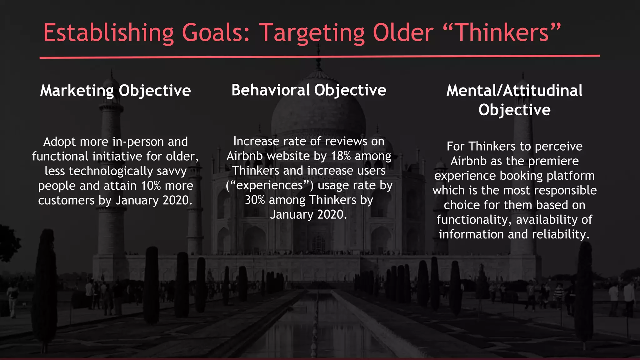 Establishing Goals: Targeting Older “Thinkers”
Marketing Objective
Adopt more in-person and
functional initiative for older,
less technologically savvy
people and attain 10% more
customers by January 2020.
Behavioral Objective
Increase rate of reviews on
Airbnb website by 18% among
Thinkers and increase users
(“experiences”) usage rate by
30% among Thinkers by
January 2020.
Mental/Attitudinal
Objective
For Thinkers to perceive
Airbnb as the premiere
experience booking platform
which is the most responsible
choice for them based on
functionality, availability of
information and reliability.
 