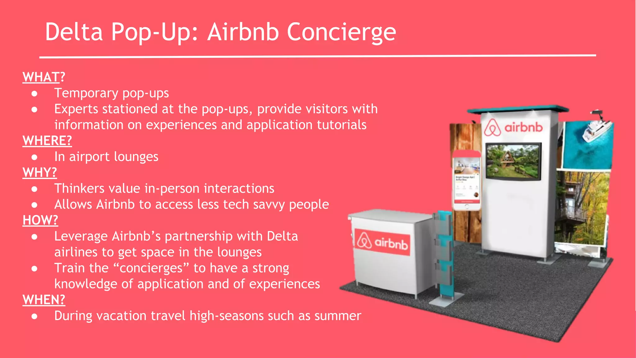Delta Pop-Up: Airbnb Concierge
WHAT?
● Temporary pop-ups
● Experts stationed at the pop-ups, provide visitors with
information on experiences and application tutorials
WHERE?
● In airport lounges
WHY?
● Thinkers value in-person interactions
● Allows Airbnb to access less tech savvy people
HOW?
● Leverage Airbnb’s partnership with Delta
airlines to get space in the lounges
● Train the “concierges” to have a strong
knowledge of application and of experiences
WHEN?
● During vacation travel high-seasons such as summer
 