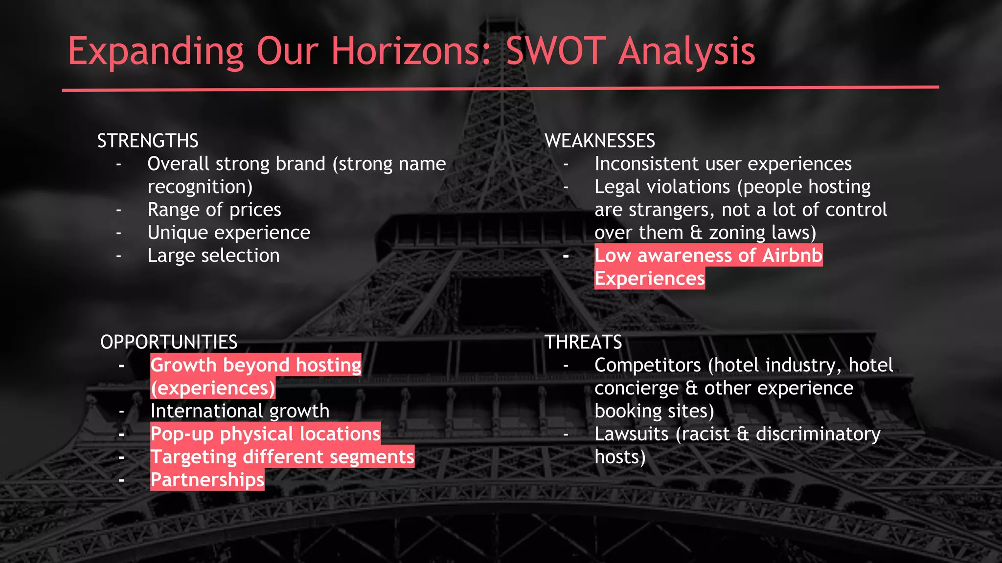 Laddering UpExpanding Our Horizons: SWOT Analysis
STRENGTHS
- Overall strong brand (strong name
recognition)
- Range of prices
- Unique experience
- Large selection
OPPORTUNITIES
- Growth beyond hosting
(experiences)
- International growth
- Pop-up physical locations
- Targeting different segments
- Partnerships
WEAKNESSES
- Inconsistent user experiences
- Legal violations (people hosting
are strangers, not a lot of control
over them & zoning laws)
- Low awareness of Airbnb
Experiences
THREATS
- Competitors (hotel industry, hotel
concierge & other experience
booking sites)
- Lawsuits (racist & discriminatory
hosts)
 