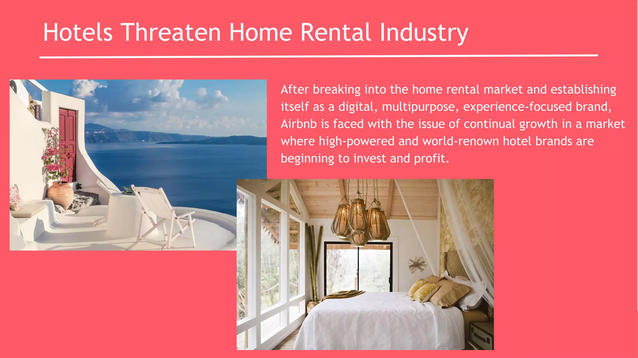 Hotels Threaten Home Rental Industry
After breaking into the home rental market and establishing
itself as a digital, multipurpose, experience-focused brand,
Airbnb is faced with the issue of continual growth in a market
where high-powered and world-renown hotel brands are
beginning to invest and profit.
 