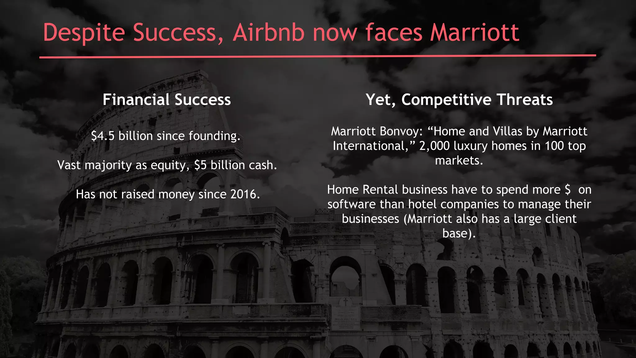 Despite Success, Airbnb now faces Marriott
Financial Success
$4.5 billion since founding.
Vast majority as equity, $5 billion cash.
Has not raised money since 2016.
Yet, Competitive Threats
Marriott Bonvoy: “Home and Villas by Marriott
International,” 2,000 luxury homes in 100 top
markets.
Home Rental business have to spend more $ on
software than hotel companies to manage their
businesses (Marriott also has a large client
base).
 