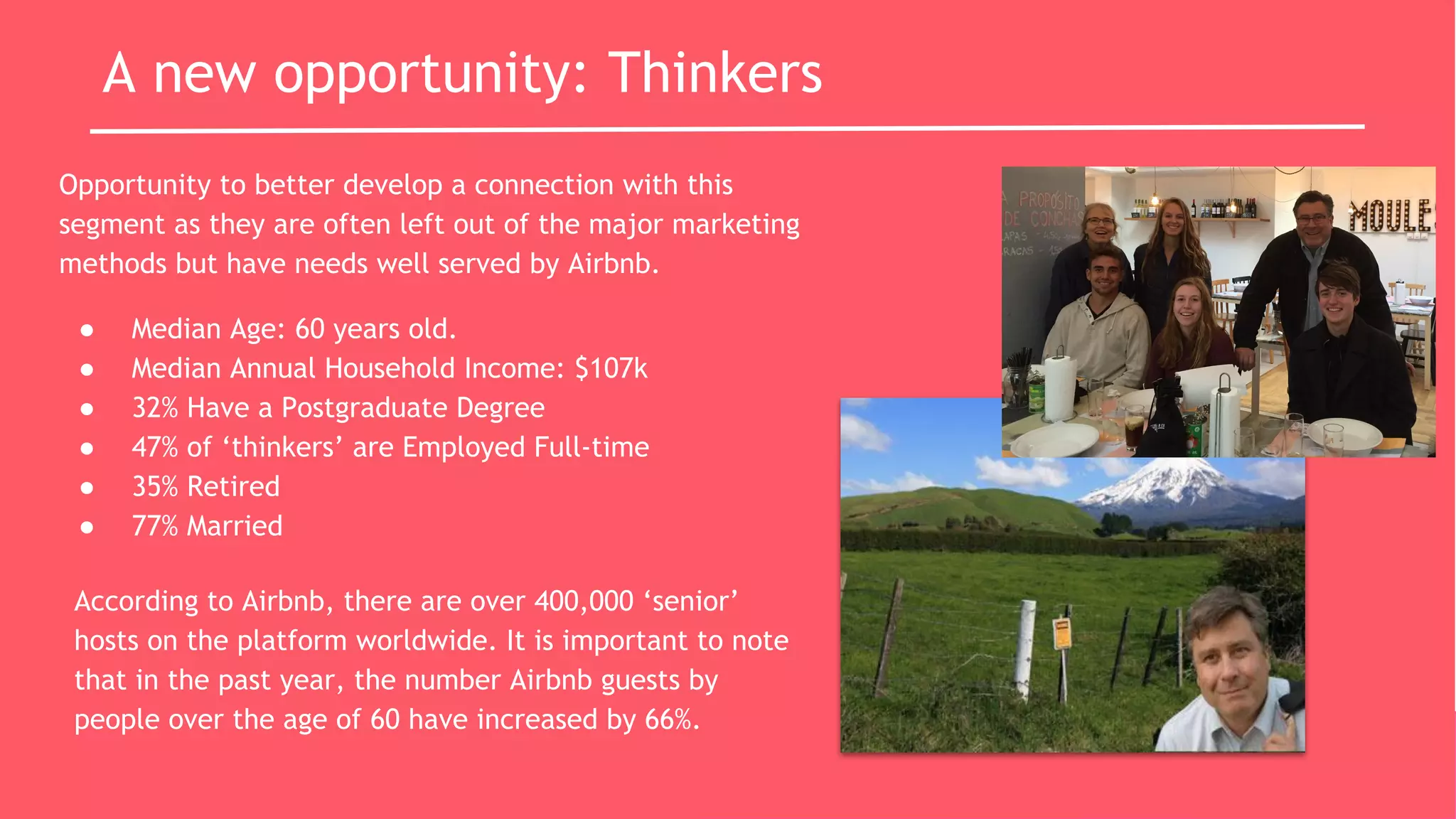 A new opportunity: Thinkers
Opportunity to better develop a connection with this
segment as they are often left out of the major marketing
methods but have needs well served by Airbnb.
● Median Age: 60 years old.
● Median Annual Household Income: $107k
● 32% Have a Postgraduate Degree
● 47% of ‘thinkers’ are Employed Full-time
● 35% Retired
● 77% Married
According to Airbnb, there are over 400,000 ‘senior’
hosts on the platform worldwide. It is important to note
that in the past year, the number Airbnb guests by
people over the age of 60 have increased by 66%.
 