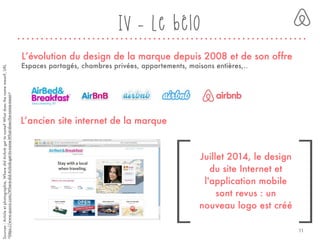 [ ]
Sources:Articleetphotographie,WheredidAirbnbgetitsname?Whatdoesthenamemean?,URL
<https://www.quora.com/Where-did-Airbnb-get-its-name-What-does-the-name-mean>
L’évolution du design de la marque depuis 2008 et de son offre
L’ancien site internet de la marque
Espaces partagés, chambres privées, appartements, maisons entières,..
Juillet 2014, le design
du site Internet et
l'application mobile
sont revus : un
nouveau logo est créé
IV - Le bélo
11
 
