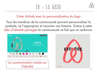 Créer Airbnb avec la personnalisation du logo
Tous les membres de la communauté peuvent personnaliser le
symbole, se l’approprier et raconter son histoire. Grâce à cette
idée d’identité partagée la communauté ne fait que se renforcer.
La communication insiste sur
l'identité
IV - Le bélo
13
 