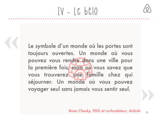 Le symbole d’un monde où les portes sont
toujours ouvertes. Un monde où vous
pouvez vous rendre dans une ville pour
la première fois, mais où vous savez que
vous trouverez une famille chez qui
séjourner. Un monde où vous pouvez
voyager seul sans jamais vous sentir seul.
Brian Chesky, PDG et co-fondateur, Airbnb 15
IV - Le bélo
 