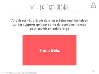 V - Le plan média
Sources : Vidéo https://www.youtube.com/watch?v=nMITXMrrVQU
Airbnb est très présent dans les médias traditionnels et
sur des supports qui font partie du quotidien français
pour couvrir un public large
16
 