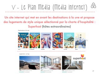 V - Le plan média (média internet)
Un site internet qui met en avant les destinations à la une et propose
des logements de style unique sélectionné par la charte d’hospitalité :
Superhost (hôtes extraordinaires)
17
 