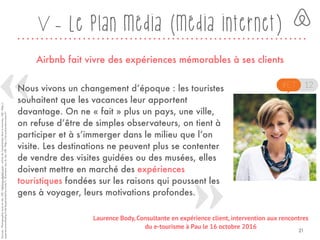 V - Le plan média (média internet)
Airbnb fait vivre des expériences mémorables à ses clients
Sources:Photographieissuedusite,URL<abilways-digital.com>,articledel’expérientieldansletourisme,URL<http://
experience-marketing.fr/de-lexperientiel-tourisme/>,illustrationissudusite,URL<http://rencontres-etourisme.fr>
Nous vivons un changement d’époque : les touristes
souhaitent que les vacances leur apportent
davantage. On ne « fait » plus un pays, une ville,
on refuse d’être de simples observateurs, on tient à
participer et à s’immerger dans le milieu que l’on
visite. Les destinations ne peuvent plus se contenter
de vendre des visites guidées ou des musées, elles
doivent mettre en marché des expériences
touristiques fondées sur les raisons qui poussent les
gens à voyager, leurs motivations profondes.
Laurence Body, Consultante en expérience client, intervention aux rencontres
du e-tourisme à Pau le 16 octobre 2016
21
 