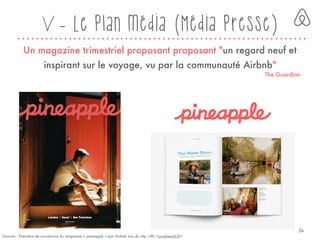 V - Le plan média (Média presse)
Un magazine trimestriel proposant proposant "un regard neuf et
inspirant sur le voyage, vu par la communauté Airbnb"
The Guardian
Sources : Première de couverture du magazine « pineapple » par Airbnb issu du site, URL <ursofrench.fr>
24
 