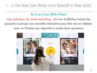 V - Le plan média (hors médias street marketing et média social)
Une opération de street marketing : Un mur d’afﬁches invitant les
passants à presser une sonnette interactive pour être mis en relation
avec un Parisien qui répondra à toutes leurs questions
Du 2 au 5 juin 2016 à Paris
26
 