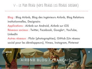 Blog : Blog Airbnb, Blog des ingénieurs Airbnb, Blog Relations
institutionnelles, Designairs
Applications : Airbnb sur Android, Airbnb sur iOS
Réseaux sociaux : Twitter, Facebook, Google+, YouTube,
LinkedIn
Autres réseaux : Flickr (photographies), GitHub (Un réseau
social pour les développeurs), Vimeo, Instagram, Pinterest
28
V - Le plan média (hors médias Les médias sociaux)
 