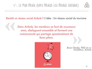 Bientôt un réseau social Airbnb ? L’idée : Un réseau social du tourisme 
V - Le plan média (hors médias Les médias sociaux)
Dans Airbnb, les membres se font de nouveaux
amis, dialoguent ensemble et forment une
communauté qui partage spontanément de
bons plans.
Brian Chesky, PDG et co-
fondateur, Airbnb
30
 