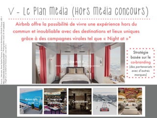 V - Le plan média (Hors média concours)
Airbnb offre la possibilité de vivre une expérience hors du
commun et inoubliable avec des destinations et lieux uniques
grâce à des campagnes virales tel que « Night at »*
Source:Interview,AnneSophieFrenove,directriceMarketingd’AirbnbFrance,URL<
http://15marches.fr/numerique/airbnb>,Photographiesissuesdusiteairbnb.fr.
« Nightat »setraduitenfrançaispar« unenuità »
Stratégie
basée sur le
co-branding
(des partenariats
avec d’autres
marques)
31
 