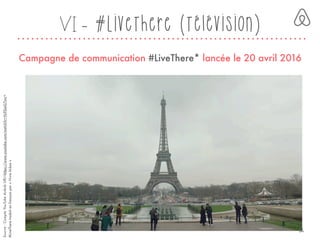 VI - #LiveThere (Télévision)
Campagne de communication #LiveThere* lancée le 20 avril 2016
#LiveTheretraduitenfrançaispar« Vivrelà-bas »
Source:CompteYouTubeAirbnbURL<https://www.youtube.com/watch?v=Yo9SieG7svc>
34
 