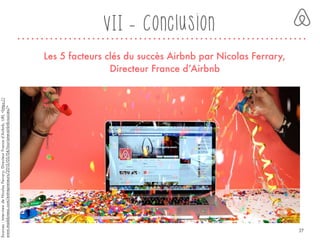 VII - Conclusion
Les 5 facteurs clés du succès Airbnb par Nicolas Ferrary,
Directeur France d’Airbnb
Sources:InterviewdeNicolasFerrary,DirecteurFranced’Airbnb,URL<https://
www.maddyness.com/entrepreneurs/2015/05/04/tourisme-airbnb-succes/>
37
 