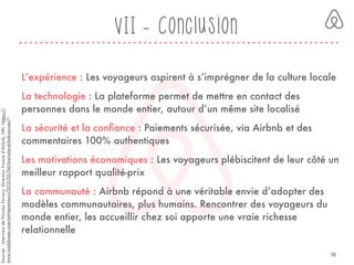 VII - Conclusion
L’expérience : Les voyageurs aspirent à s’imprégner de la culture locale
La technologie : La plateforme permet de mettre en contact des
personnes dans le monde entier, autour d’un même site localisé
La sécurité et la conﬁance : Paiements sécurisée, via Airbnb et des
commentaires 100% authentiques
Les motivations économiques : Les voyageurs plébiscitent de leur côté un
meilleur rapport qualité-prix
La communauté : Airbnb répond à une véritable envie d’adopter des
modèles communautaires, plus humains. Rencontrer des voyageurs du
monde entier, les accueillir chez soi apporte une vraie richesse
relationnelle
Sources:InterviewdeNicolasFerrary,DirecteurFranced’Airbnb,URL<https://
www.maddyness.com/entrepreneurs/2015/05/04/tourisme-airbnb-succes/>
38
 