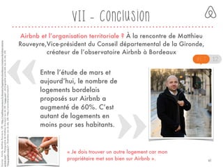 « Je dois trouver un autre logement car mon
propriétaire met son bien sur Airbnb ».
VII - Conclusion
Airbnb et l’organisation territoriale ? À la rencontre de Matthieu
Rouveyre,Vice-président du Conseil départemental de la Gironde,
créateur de l’observatoire Airbnb à Bordeaux
Entre l’étude de mars et
aujourd’hui, le nombre de
logements bordelais
proposés sur Airbnb a
augmenté de 60%. C’est
autant de logements en
moins pour ses habitants.
Sources:Article,MatthieuRouveyre,URL<http://matthieu-rouveyre.fr/dossiers/logement-a-bordeaux/creation-de-lobservatoire-
airbnb.html>.PhotographiedeMatthieuRouveyreissudeURL<yagg.com>,photographieporte-clefsissudusite,URL
<blog.graphicstyle.fr>,illustrationissudusite,URL<http://rencontres-etourisme.fr>
41
 