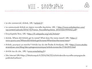 VIII - Sitographie
‣ Le site commercial, Airbnb, URL <airbnb.fr>
‣ La communauté Airbnb en région nouvelle Aquitaine, URL < https://www.airbnbaction.com/
wp-content/uploads/2016/10/France_NouvelleAquitaine_20161026-VFINALE.pdf>
‣ Encyclopédie libre, URL <https://fr.wikipedia.org/wiki/Airbnb>
‣ Article, Where did Airbnb get its name? What does the name mean?, URL <https://
www.quora.com/Where-did-Airbnb-get-its-name-What-does-the-name-mean>
‣ Airbnb, pourquoi ça marche ? Article issu du site Études & Analyses, URL <https://www.etudes-
et-analyses.com/blog/decryptage-economique/airbnb-ca-marche-17-06-2015.html
‣ Article issu du site , URL <www.e-marketing.fr>
‣ Site Internet URL<https://iletaitunepub.fr/2016/04/22/airbnb-devoile-nouvelle-campagne-de-
publicite-livethere>
42
 