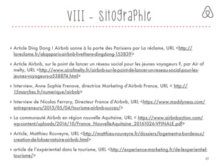VIII - Sitographie
‣ Article Ding Dong ! Airbnb sonne à la porte des Parisiens par La réclame, URL <http://
lareclame.fr/akqaparis-airbnb-livethere-dingdong-153839>
‣ Article Airbnb, sur le point de lancer un réseau social pour les jeunes voyageurs ?, par Air of
melty, URL <http://www.airofmelty.fr/airbnb-sur-le-point-de-lancer-un-reseau-social-pour-les-
jeunes-voyageurs-a538874.html>
‣ Interview, Anne Sophie Frenove, directrice Marketing d’Airbnb France, URL < http://
15marches.fr/numerique/airbnb>
‣ Interview de Nicolas Ferrary, Directeur France d’Airbnb, URL <https://www.maddyness.com/
entrepreneurs/2015/05/04/tourisme-airbnb-succes/>
‣ La communauté Airbnb en région nouvelle Aquitaine, URL < https://www.airbnbaction.com/
wp-content/uploads/2016/10/France_NouvelleAquitaine_20161026-VFINALE.pdf>
‣ Article, Matthieu Rouveyre, URL <http://matthieu-rouveyre.fr/dossiers/logement-a-bordeaux/
creation-de-lobservatoire-airbnb.html>
‣ article de l’expérientiel dans le tourisme, URL <http://experience-marketing.fr/de-lexperientiel-
tourisme/>
43
 