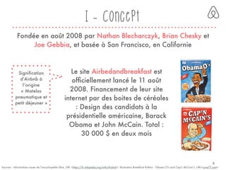 I - Concept
Sources : informations issues de l’encyclopédie libre, URL <https://fr.wikipedia.org/wiki/Airbnb>, illustration Breakfast Politics : Obama O's and Cap'n McCain’s, URL<core77.com>
Fondée en août 2008 par Nathan Blecharczyk, Brian Chesky et
Joe Gebbia, et basée à San Francisco, en Californie
Signification
d’Airbnb à
l’origine
« Matelas
pneumatique et
petit déjeuner »
Le site Airbedandbreakfast est
ofﬁciellement lancé le 11 août
2008. Financement de leur site
internet par des boites de céréales
: Design des candidats à la
présidentielle américaine, Barack
Obama et John McCain. Total :
30 000 $ en deux mois
6
 