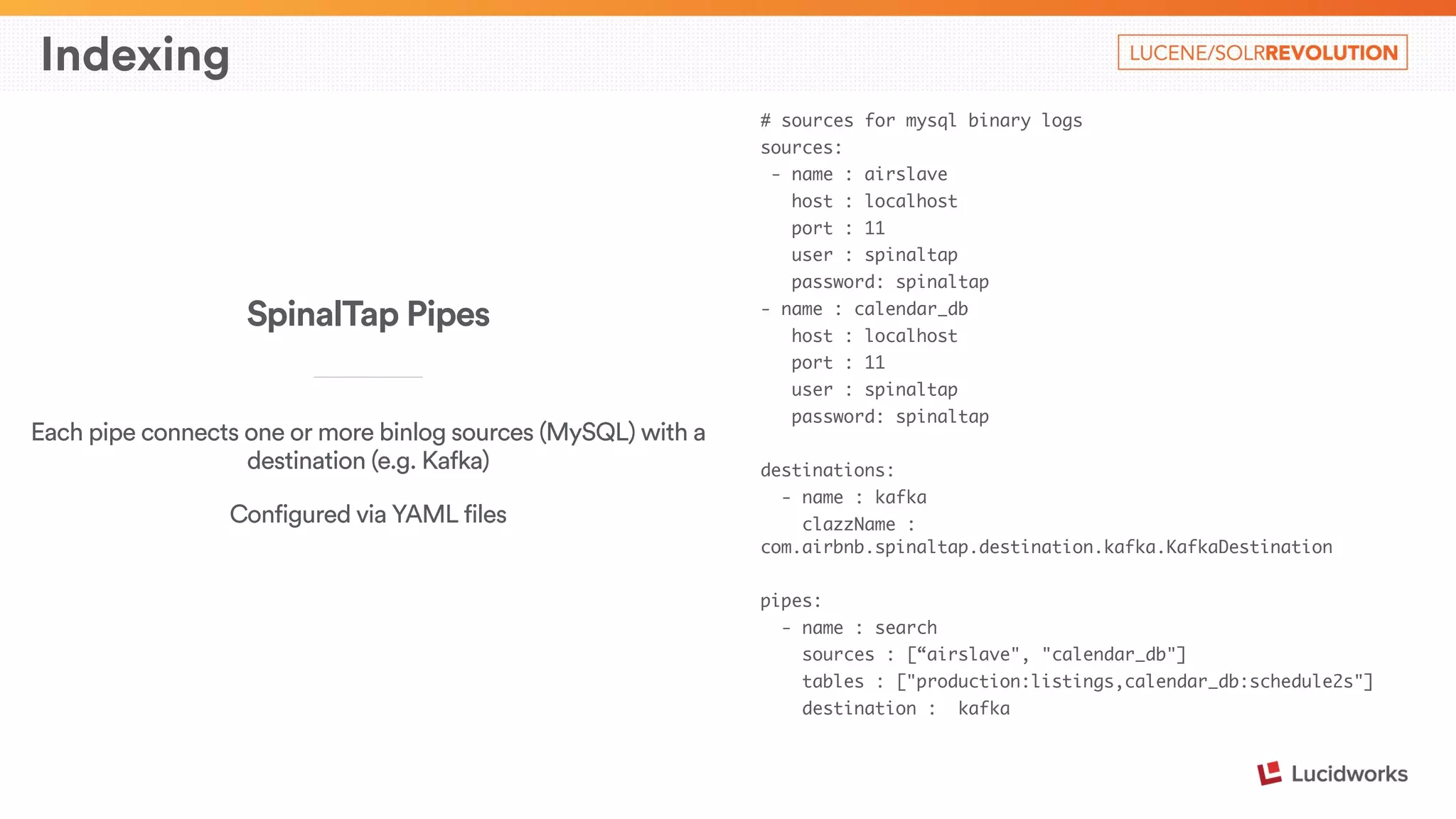 Indexing 
# sources for mysql binary logs 
sources: 
- name : airslave 
host : localhost 
port : 11 
user : spinaltap 
password: spinaltap 
- name : calendar_db 
host : localhost 
port : 11 
user : spinaltap 
password: spinaltap 
! 
destinations: 
- name : kafka 
clazzName : 
com.airbnb.spinaltap.destination.kafka.KafkaDestination 
! 
pipes: 
- name : search 
sources : [“airslave", "calendar_db"] 
tables : ["production:listings,calendar_db:schedule2s"] 
destination : kafka 
SpinalTap Pipes 
____________________________ 
Each pipe connects one or more binlog sources (MySQL) with a 
destination (e.g. Kafka) 
Configured via YAML files 
 