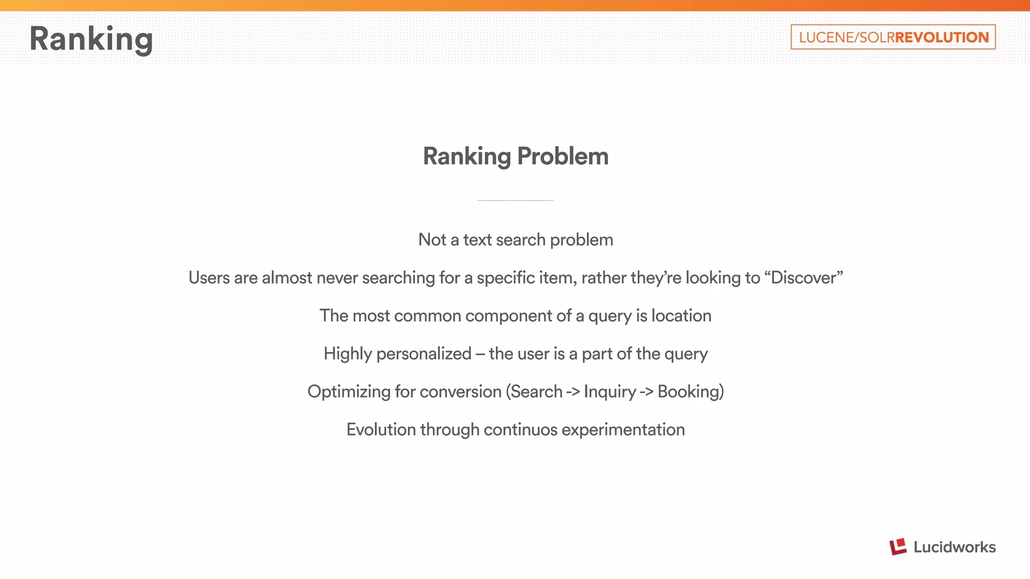 Ranking 
Ranking Problem 
____________________________ 
Not a text search problem 
Users are almost never searching for a specific item, rather they’re looking to “Discover” 
The most common component of a query is location 
Highly personalized – the user is a part of the query 
Optimizing for conversion (Search -> Inquiry -> Booking) 
Evolution through continuos experimentation 
 