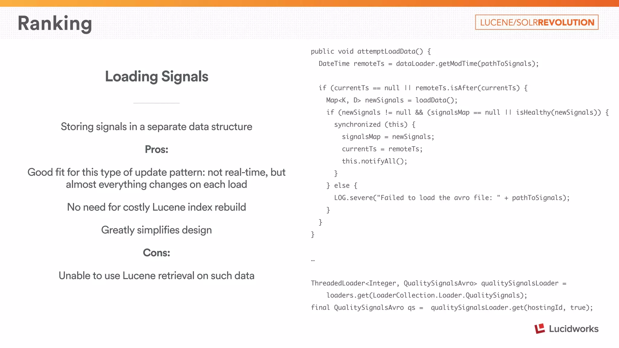 Ranking 
public void attemptLoadData() { 
DateTime remoteTs = dataLoader.getModTime(pathToSignals); 
! 
if (currentTs == null || remoteTs.isAfter(currentTs) { 
Map<K, D> newSignals = loadData(); 
if (newSignals != null && (signalsMap == null || isHealthy(newSignals)) { 
synchronized (this) { 
signalsMap = newSignals; 
currentTs = remoteTs; 
this.notifyAll(); 
} 
} else { 
LOG.severe("Failed to load the avro file: " + pathToSignals); 
} 
} 
} 
! 
… 
! 
ThreadedLoader<Integer, QualitySignalsAvro> qualitySignalsLoader = 
loaders.get(LoaderCollection.Loader.QualitySignals); 
final QualitySignalsAvro qs = qualitySignalsLoader.get(hostingId, true); 
Loading Signals 
____________________________ 
Storing signals in a separate data structure 
Pros: 
Good fit for this type of update pattern: not real-time, but 
almost everything changes on each load 
No need for costly Lucene index rebuild 
Greatly simplifies design 
Cons: 
Unable to use Lucene retrieval on such data 
 