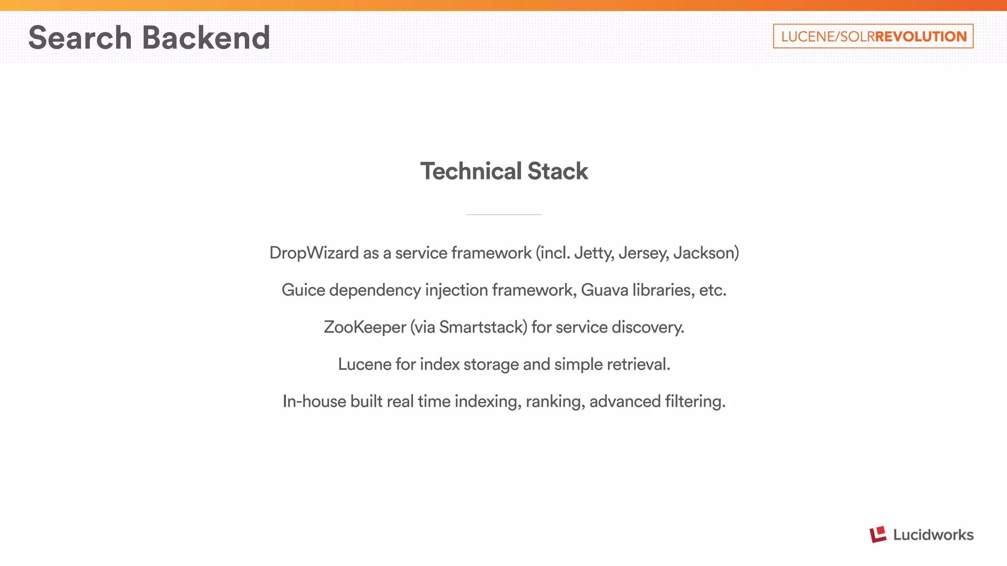 Search Backend 
Technical Stack 
____________________________ 
DropWizard as a service framework (incl. Jetty, Jersey, Jackson) 
Guice dependency injection framework, Guava libraries, etc. 
ZooKeeper (via Smartstack) for service discovery. 
Lucene for index storage and simple retrieval. 
In-house built real time indexing, ranking, advanced filtering. 
 