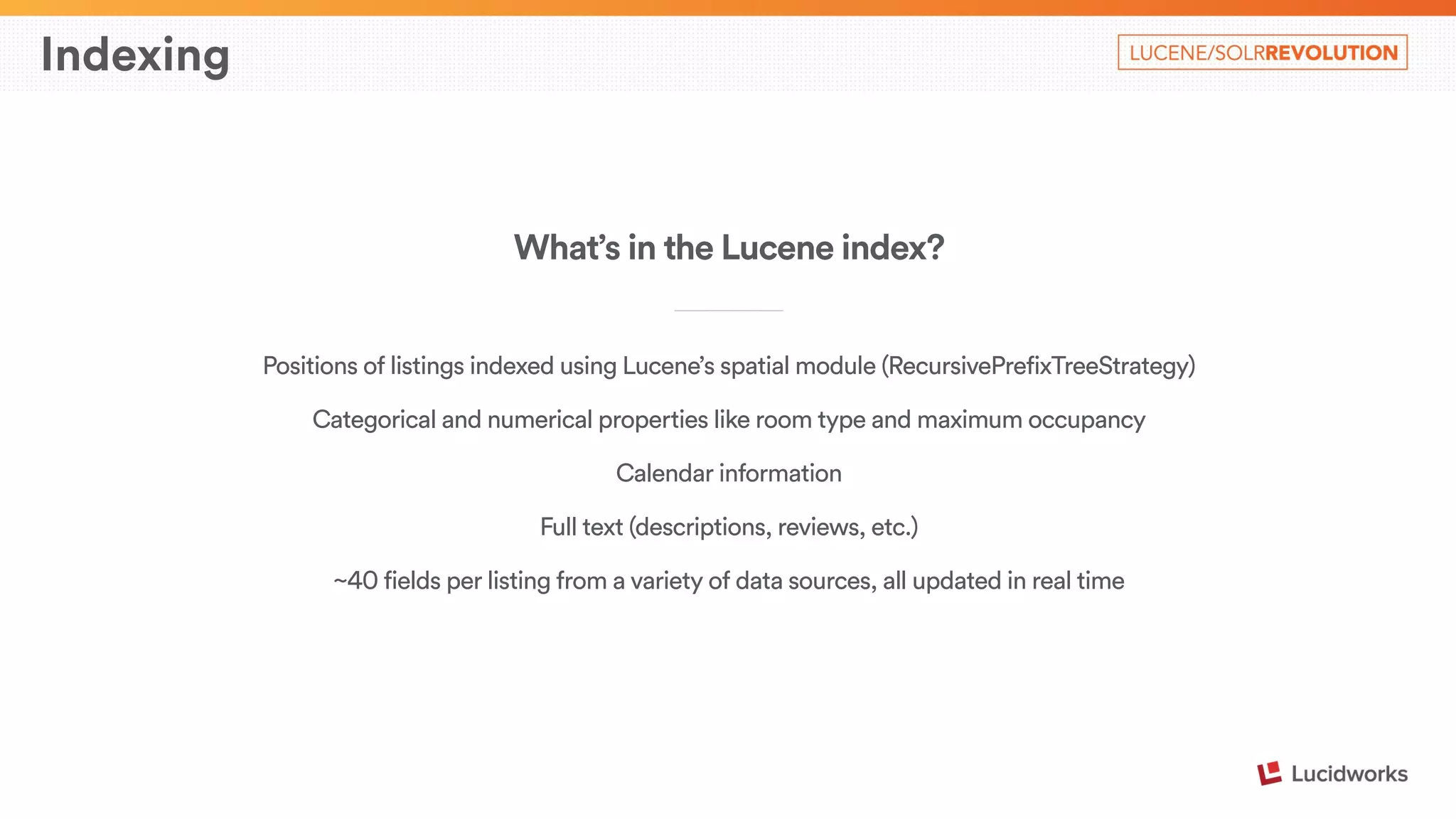 Indexing 
What’s in the Lucene index? 
____________________________ 
Positions of listings indexed using Lucene’s spatial module (RecursivePrefixTreeStrategy) 
Categorical and numerical properties like room type and maximum occupancy 
Calendar information 
Full text (descriptions, reviews, etc.) 
~40 fields per listing from a variety of data sources, all updated in real time 
 