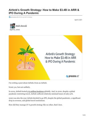 1/14
April 9, 2021
Airbnb’s Growth Strategy: How to Make $3.4B in ARR &
IPO During A Pandemic
process.st/airbnbs-growth-strategy
Molly Stovold
April 9, 2021
I’m writing a post about Airbnb, from an Airbnb.
Ironic yes, but not unlikely.
In 2019, Airbnb hosted 272 million bookings globally. And, in 2020, despite a global
pandemic restricting travel, Airbnb suffered relatively minimal losses of only 22%.
2020 was also the year Airbnb decided to go IPO, despite the global pandemic, a significant
drop in revenue, and global travel restrictions.
How did they manage it? A growth strategy like no other, that’s how.
 